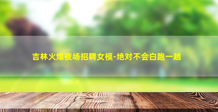 吉林火爆夜场招聘女模-绝对不会白跑一趟